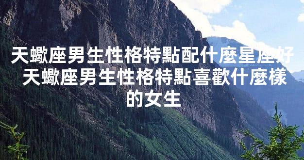 天蠍座男生性格特點配什麼星座好 天蠍座男生性格特點喜歡什麼樣的女生